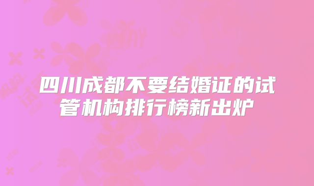 四川成都不要结婚证的试管机构排行榜新出炉