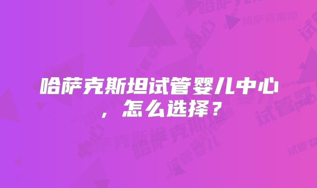 哈萨克斯坦试管婴儿中心，怎么选择？