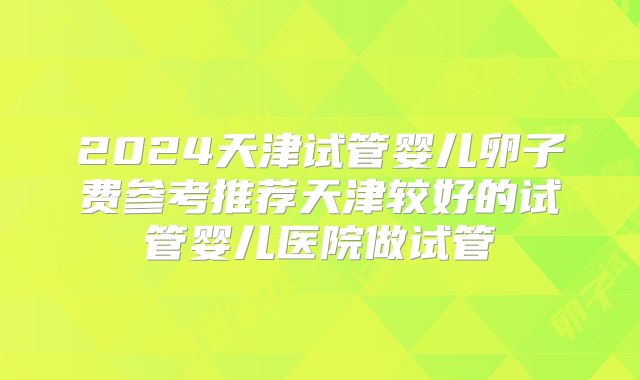 2024天津试管婴儿卵子费参考推荐天津较好的试管婴儿医院做试管