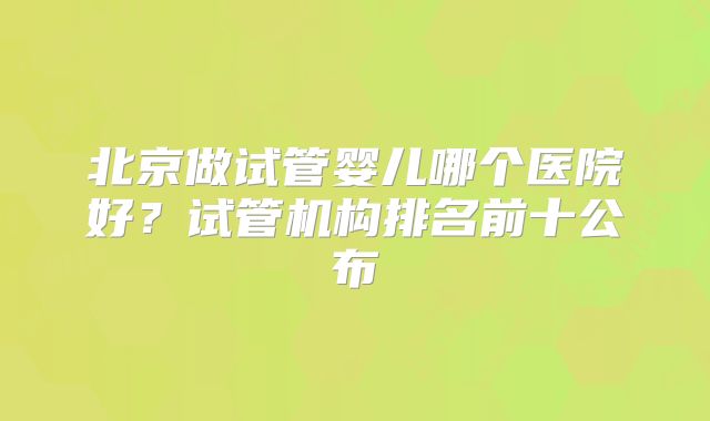 北京做试管婴儿哪个医院好？试管机构排名前十公布
