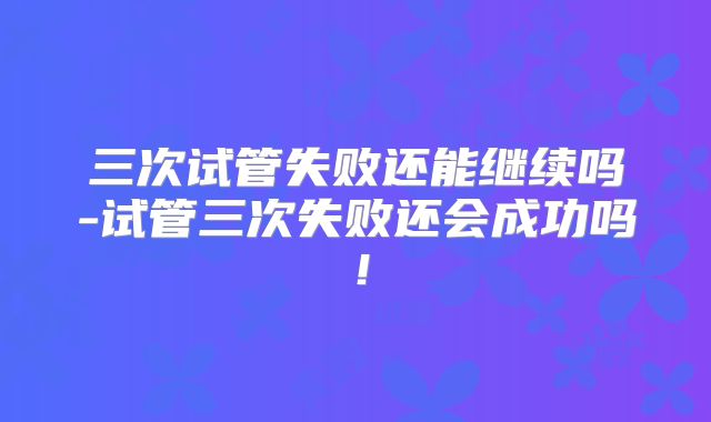 三次试管失败还能继续吗-试管三次失败还会成功吗！