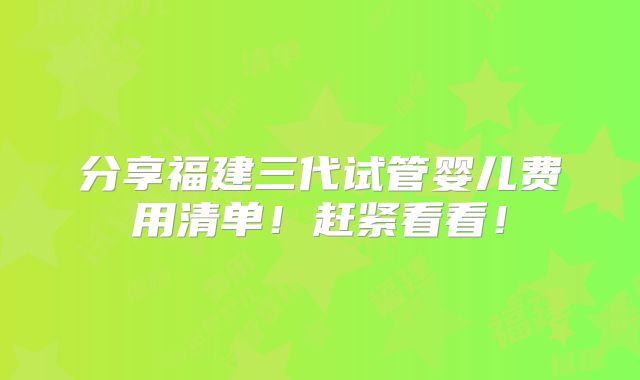 分享福建三代试管婴儿费用清单!赶紧看看!