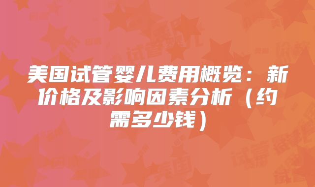 美国试管婴儿费用概览：新价格及影响因素分析（约需多少钱）
