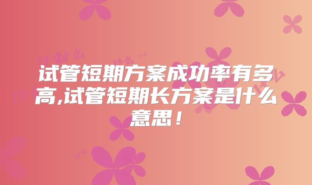 试管短期方案成功率有多高,试管短期长方案是什么意思!