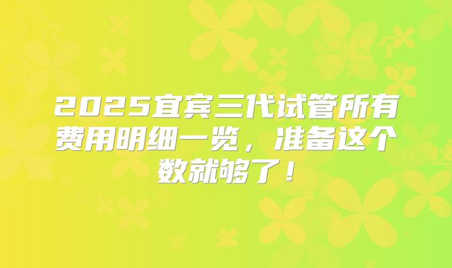 2025宜宾三代试管所有费用明细一览，准备这个数就够了！