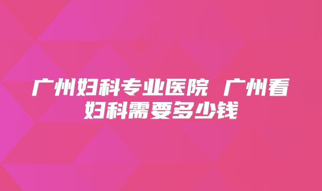 广州妇科专业医院 广州看妇科需要多少钱