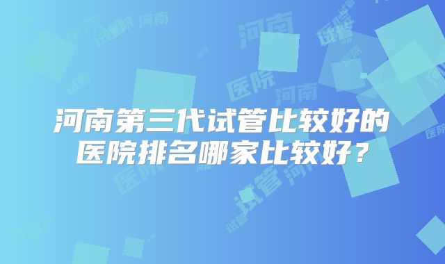 河南第三代试管比较好的医院排名哪家比较好？