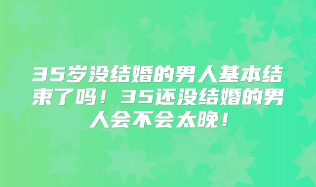 35岁没结婚的男人基本结束了吗！35还没结婚的男人会不会太晚！