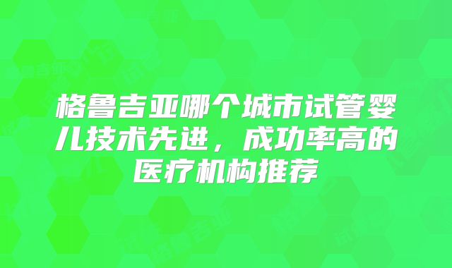格鲁吉亚哪个城市试管婴儿技术先进,成功率高的医疗机构推荐