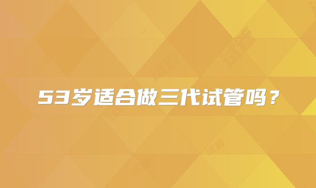 53岁适合做三代试管吗？