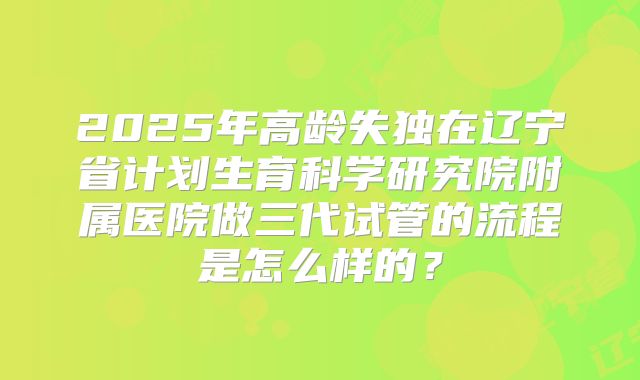 2025年高龄失独在辽宁省计划生育科学研究院附属医院做三代试管的流程是怎么样的?