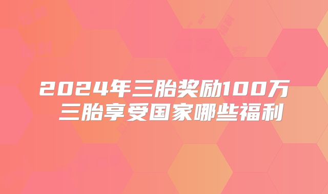 2024年三胎奖励100万 三胎享受国家哪些福利