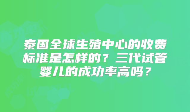 泰国全球生殖中心的收费标准是怎样的?三代试管婴儿的成功率高吗?