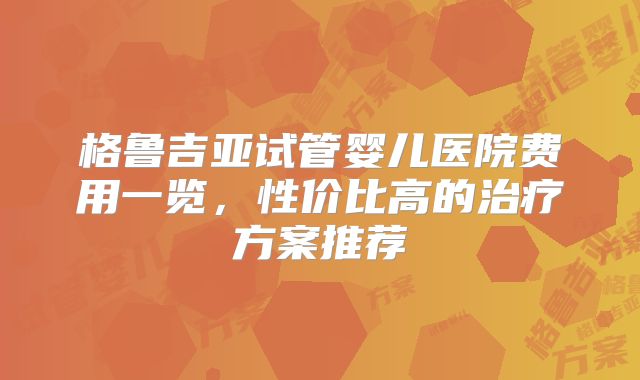 格鲁吉亚试管婴儿医院费用一览，性价比高的治疗方案推荐