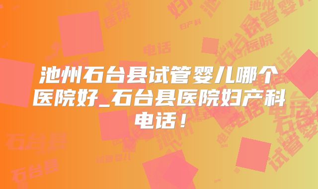 池州石台县试管婴儿哪个医院好_石台县医院妇产科电话！