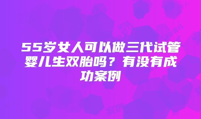 55岁女人可以做三代试管婴儿生双胎吗?有没有成功案例