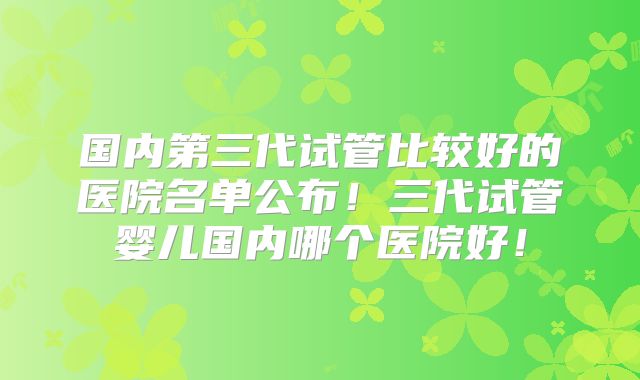 国内第三代试管比较好的医院名单公布！三代试管婴儿国内哪个医院好！