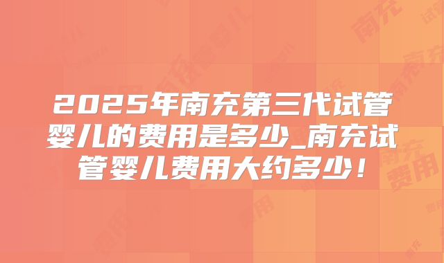 2025年南充第三代试管婴儿的费用是多少_南充试管婴儿费用大约多少！