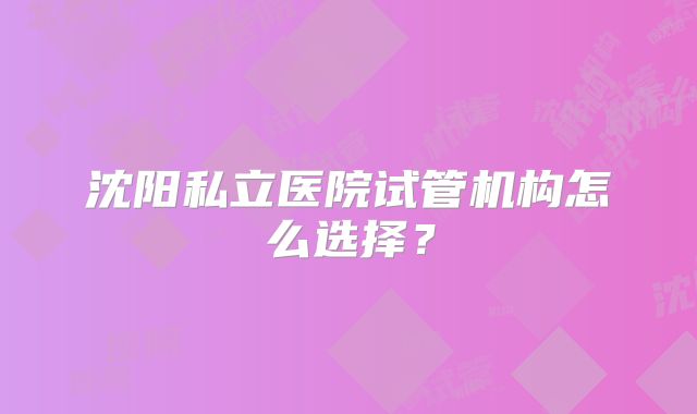 沈阳私立医院试管机构怎么选择?