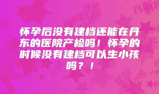 怀孕后没有建档还能在丹东的医院产检吗！怀孕的时候没有建档可以生小孩吗？！