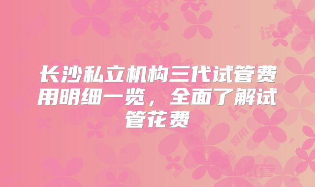 长沙私立机构三代试管费用明细一览,全面了解试管花费