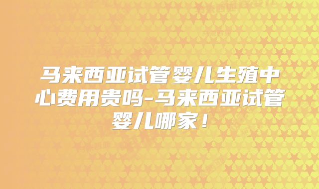 马来西亚试管婴儿生殖中心费用贵吗-马来西亚试管婴儿哪家！