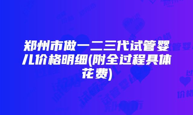 郑州市做一二三代试管婴儿价格明细(附全过程具体花费)