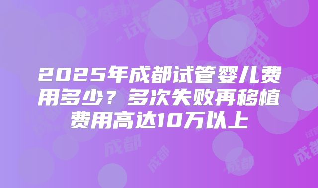 2025年成都试管婴儿费用多少?多次失败再移植费用高达10万以上