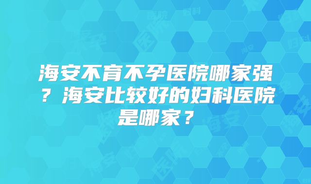 海安不育不孕医院哪家强?海安比较好的妇科医院是哪家?