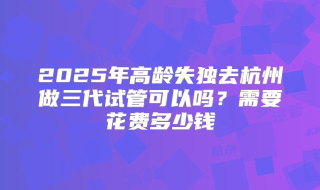 2025年高龄失独去杭州做三代试管可以吗?需要花费多少钱