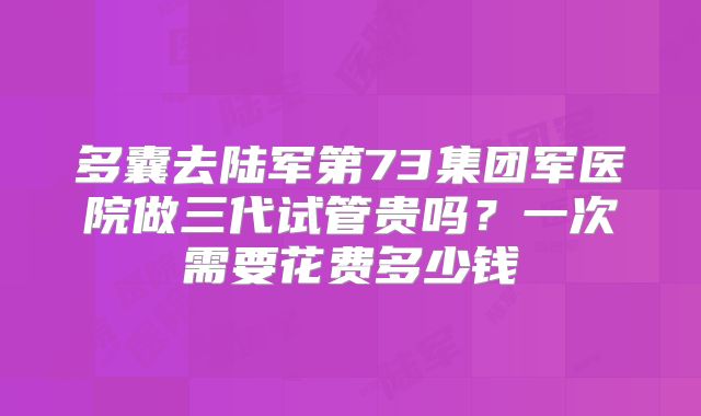 多囊去陆军第73集团军医院做三代试管贵吗?一次需要花费多少钱