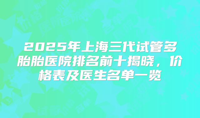 2025年上海三代试管多胎胎医院排名前十揭晓,价格表及医生名单一览