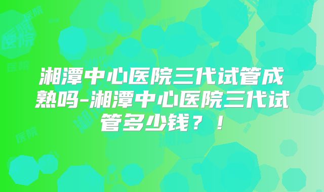 湘潭中心医院三代试管成熟吗-湘潭中心医院三代试管多少钱？！