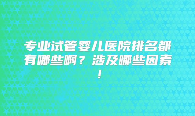 专业试管婴儿医院排名都有哪些啊？涉及哪些因素！
