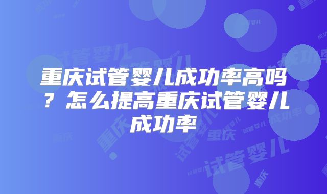 重庆试管婴儿成功率高吗？怎么提高重庆试管婴儿成功率