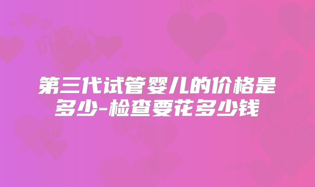 第三代试管婴儿的价格是多少-检查要花多少钱
