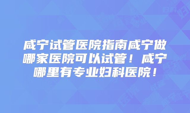 咸宁试管医院指南咸宁做哪家医院可以试管！咸宁哪里有专业妇科医院！