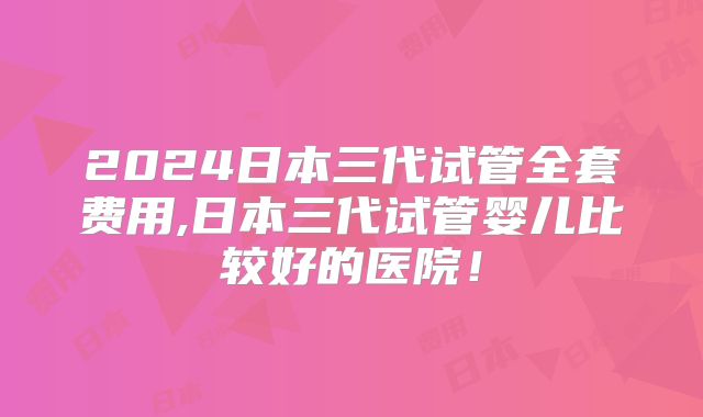 2024日本三代试管全套费用,日本三代试管婴儿比较好的医院!