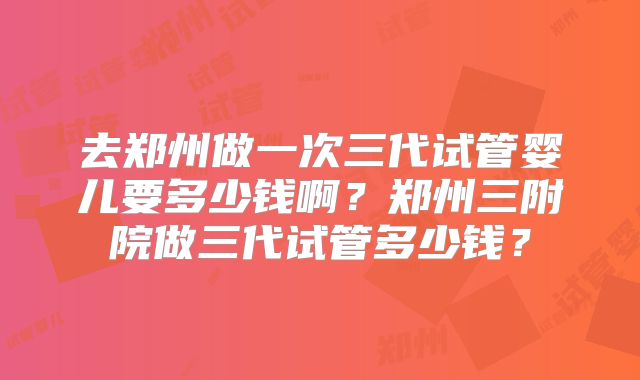 去郑州做一次三代试管婴儿要多少钱啊?郑州三附院做三代试管多少钱?