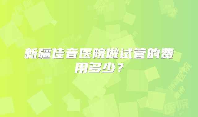 新疆佳音医院做试管的费用多少?