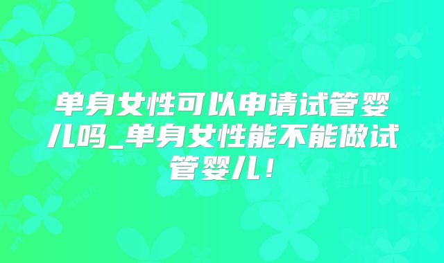 单身女性可以申请试管婴儿吗_单身女性能不能做试管婴儿!