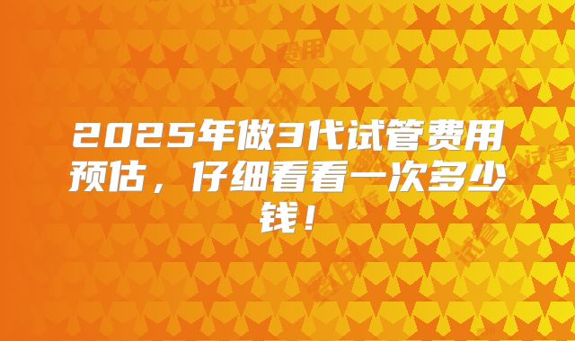 2025年做3代试管费用预估,仔细看看一次多少钱!