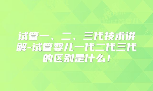 试管一、二、三代技术讲解-试管婴儿一代二代三代的区别是什么!