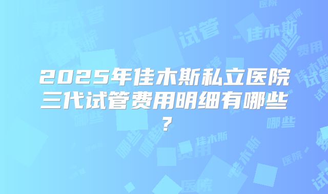 2025年佳木斯私立医院三代试管费用明细有哪些？