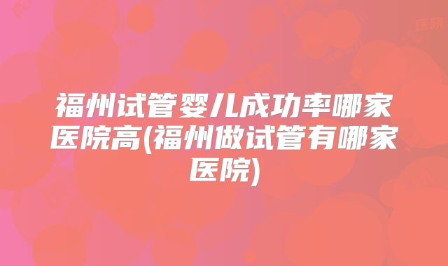 福州试管婴儿成功率哪家医院高(福州做试管有哪家医院)