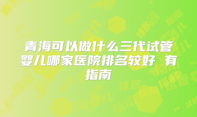 青海可以做什么三代试管婴儿哪家医院排名较好 有指南