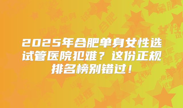 2025年合肥单身女性选试管医院犯难？这份正规排名榜别错过！