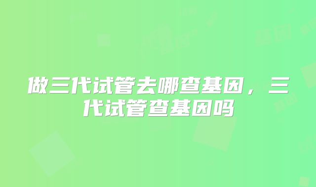 做三代试管去哪查基因，三代试管查基因吗
