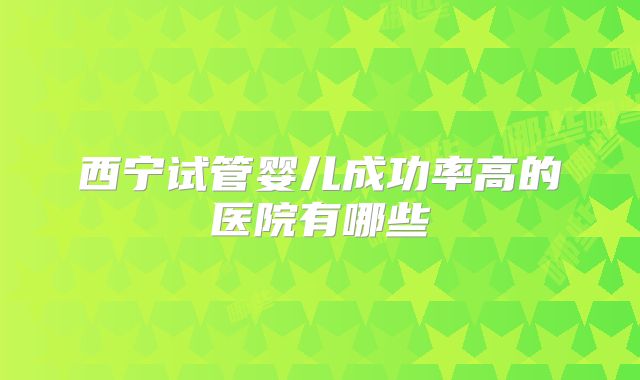西宁试管婴儿成功率高的医院有哪些