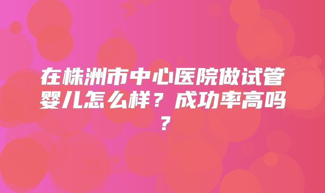 在株洲市中心医院做试管婴儿怎么样？成功率高吗？
